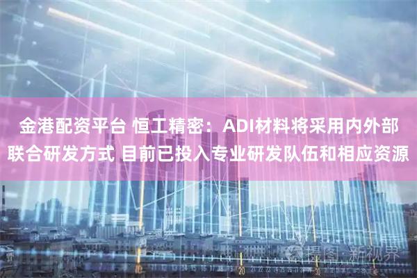 金港配资平台 恒工精密：ADI材料将采用内外部联合研发方式 目前已投入专业研发队伍和相应资源