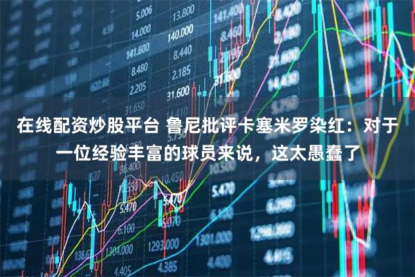 在线配资炒股平台 鲁尼批评卡塞米罗染红：对于一位经验丰富的球员来说，这太愚蠢了