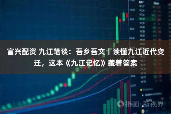 富兴配资 九江笔谈：吾乡吾文｜读懂九江近代变迁，这本《九江记忆》藏着答案
