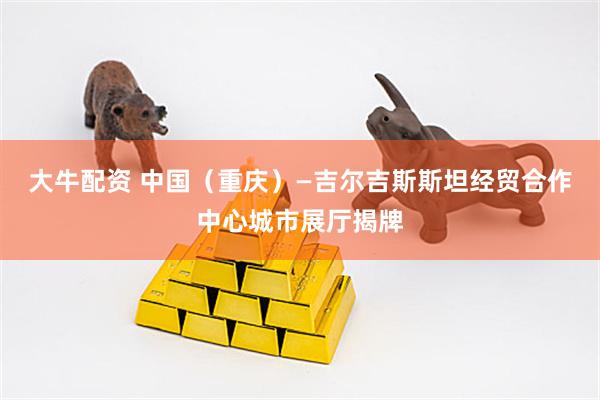 大牛配资 中国（重庆）—吉尔吉斯斯坦经贸合作中心城市展厅揭牌
