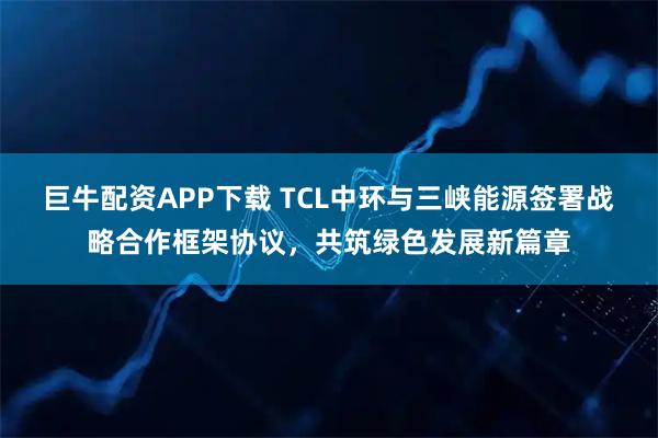 巨牛配资APP下载 TCL中环与三峡能源签署战略合作框架协议,共筑绿色发展新篇章