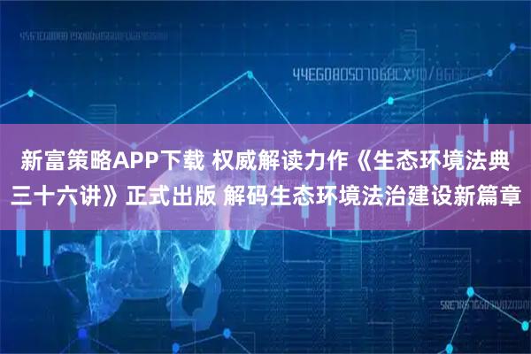 新富策略APP下载 权威解读力作《生态环境法典三十六讲》正式出版 解码生态环境法治建设新篇章