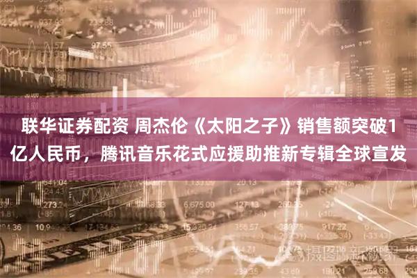 联华证券配资 周杰伦《太阳之子》销售额突破1亿人民币,腾讯音乐花式应援助推新专辑全球宣发