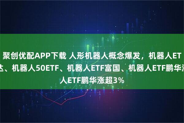 聚创优配APP下载 人形机器人概念爆发,机器人ETF易方达、机器人50ETF、机器人ETF富国、机器人ETF鹏华涨超3%