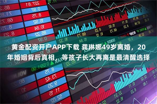 黄金配资开户APP下载 龚琳娜49岁离婚，20年婚姻背后真相，等孩子长大再离是最清醒选择