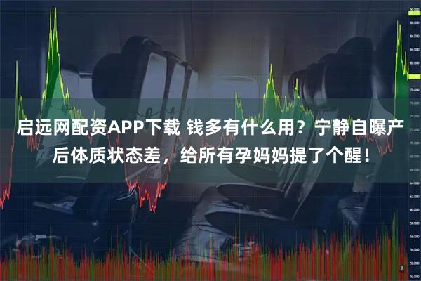 启远网配资APP下载 钱多有什么用？宁静自曝产后体质状态差，给所有孕妈妈提了个醒！