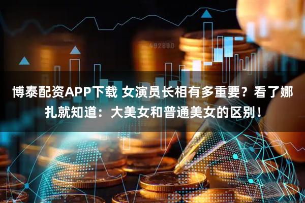 博泰配资APP下载 女演员长相有多重要？看了娜扎就知道：大美女和普通美女的区别！