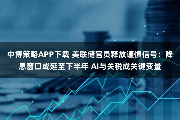 中博策略APP下载 美联储官员释放谨慎信号：降息窗口或延至下半年 AI与关税成关键变量