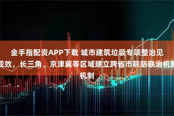 金手指配资APP下载 城市建筑垃圾专项整治见成效，长三角、京津冀等区域建立跨省市联防联治机制