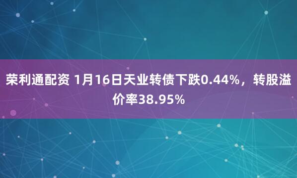 荣利通配资 1月16日天业转债下跌0.44%，转股溢价率38.95%