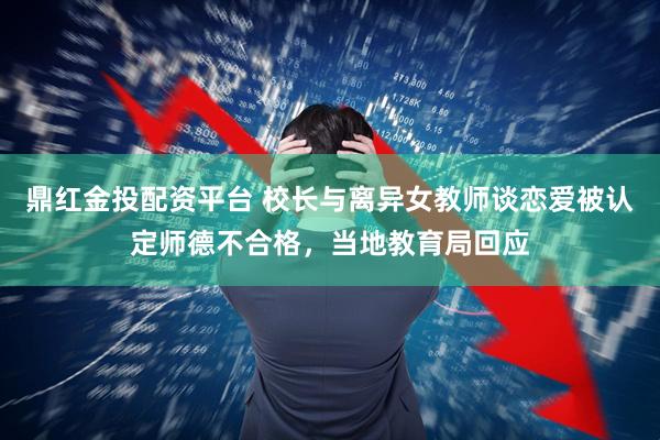 鼎红金投配资平台 校长与离异女教师谈恋爱被认定师德不合格，当地教育局回应