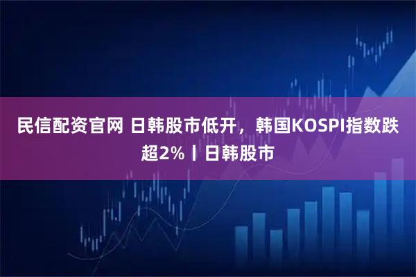 民信配资官网 日韩股市低开，韩国KOSPI指数跌超2%丨日韩股市