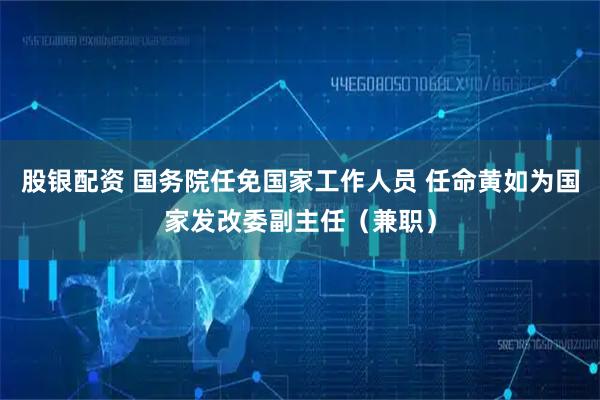 股银配资 国务院任免国家工作人员 任命黄如为国家发改委副主任（兼职）