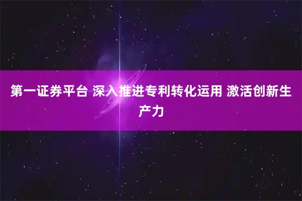 第一证券平台 深入推进专利转化运用 激活创新生产力