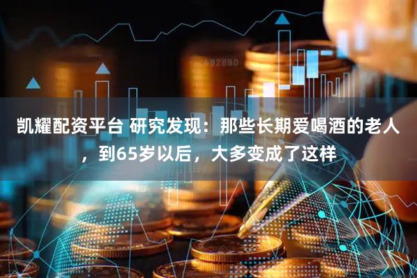凯耀配资平台 研究发现：那些长期爱喝酒的老人，到65岁以后，大多变成了这样