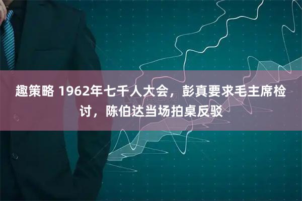 趣策略 1962年七千人大会，彭真要求毛主席检讨，陈伯达当场拍桌反驳