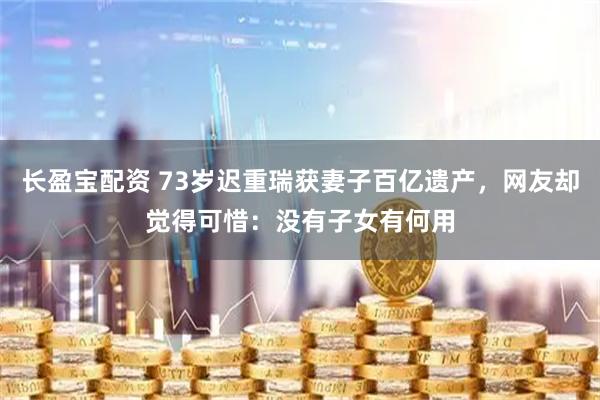 长盈宝配资 73岁迟重瑞获妻子百亿遗产，网友却觉得可惜：没有子女有何用