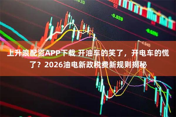 上升浪配资APP下载 开油车的笑了，开电车的慌了？2026油电新政税费新规则揭秘