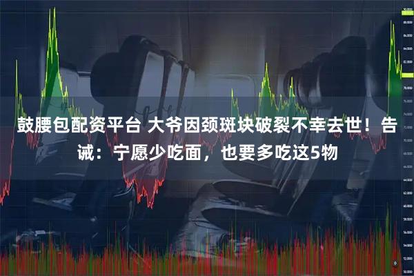 鼓腰包配资平台 大爷因颈斑块破裂不幸去世！告诫：宁愿少吃面，也要多吃这5物