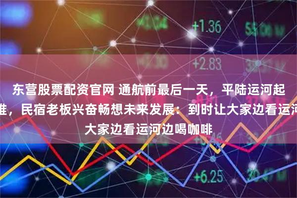 东营股票配资官网 通航前最后一天，平陆运河起点游人扎堆，民宿老板兴奋畅想未来发展：到时让大家边看运河边喝咖啡