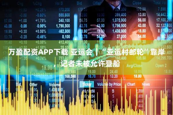 万盈配资APP下载 亚运会｜“亚运村邮轮”靠岸，记者未被允许登船